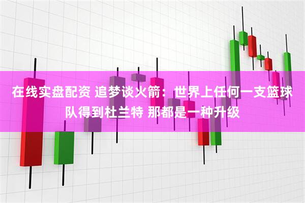 在线实盘配资 追梦谈火箭：世界上任何一支篮球队得到杜兰特 那都是一种升级