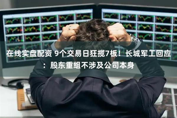 在线实盘配资 9个交易日狂揽7板！长城军工回应：股东重组不涉及公司本身