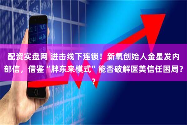 配资实盘网 进击线下连锁！新氧创始人金星发内部信，借鉴“胖东来模式”能否破解医美信任困局？