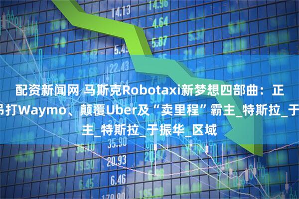 配资新闻网 马斯克Robotaxi新梦想四部曲：正现金流、吊打Waymo、颠覆Uber及“卖里程”霸主_特斯拉_于振华_区域