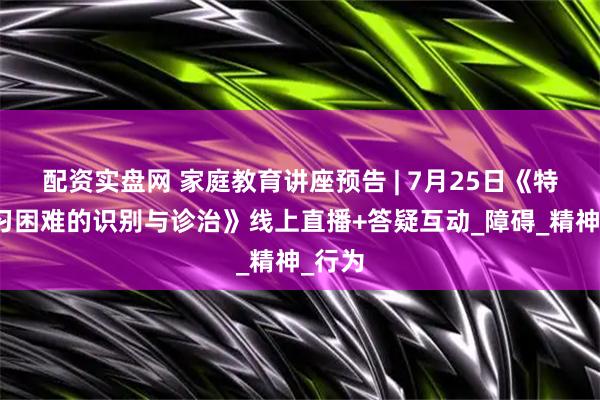 配资实盘网 家庭教育讲座预告 | 7月25日《特定学习困难的识别与诊治》线上直播+答疑互动_障碍_精神_行为