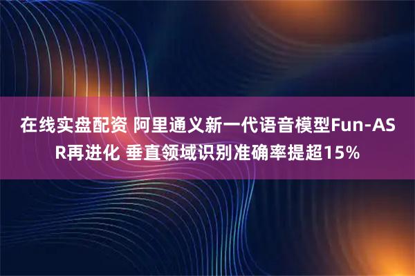 在线实盘配资 阿里通义新一代语音模型Fun-ASR再进化 垂直领域识别准确率提超15%