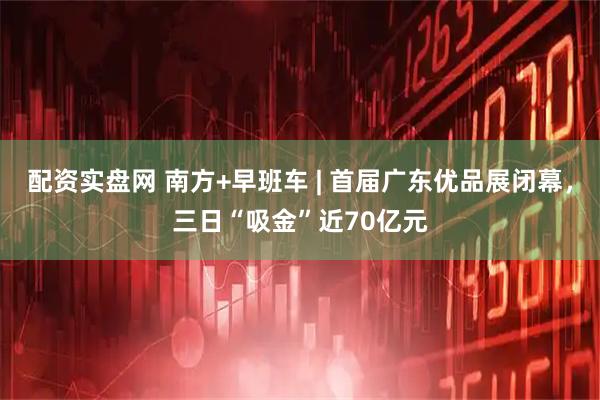 配资实盘网 南方+早班车 | 首届广东优品展闭幕，三日“吸金”近70亿元