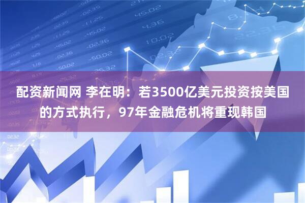 配资新闻网 李在明：若3500亿美元投资按美国的方式执行，97年金融危机将重现韩国