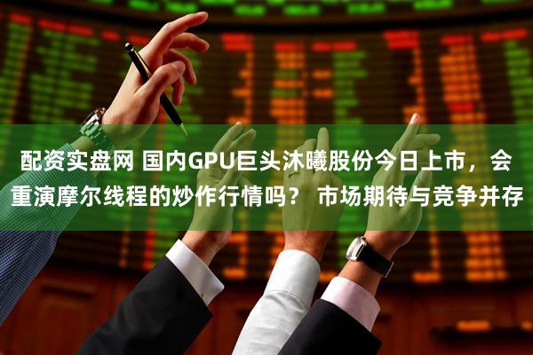 配资实盘网 国内GPU巨头沐曦股份今日上市，会重演摩尔线程的炒作行情吗？ 市场期待与竞争并存