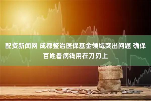 配资新闻网 成都整治医保基金领域突出问题 确保百姓看病钱用在刀刃上