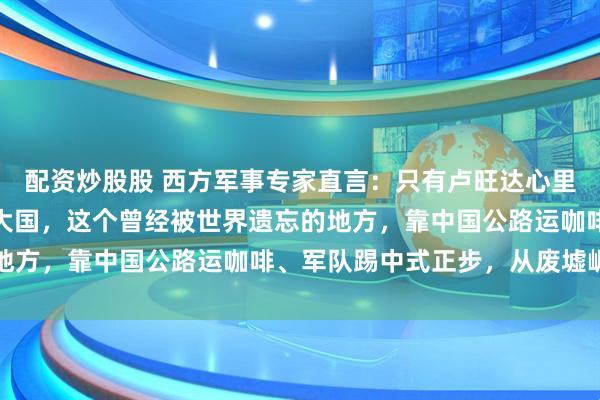 配资炒股股 西方军事专家直言：只有卢旺达心里清楚，中国才是真超级大国，这个曾经被世界遗忘的地方，靠中国公路运咖啡、军队踢中式正步，从废墟崛起