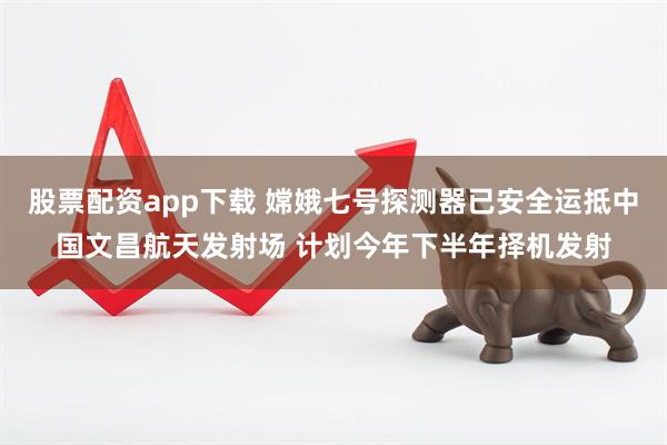 股票配资app下载 嫦娥七号探测器已安全运抵中国文昌航天发射场 计划今年下半年择机发射